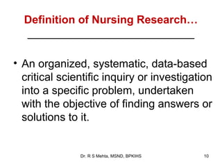 Definition of Nursing Research…
  ___________________________

• An organized, systematic, data-based
  critical scientific inquiry or investigation
  into a specific problem, undertaken
  with the objective of finding answers or
  solutions to it.


               Dr. R S Mehta, MSND, BPKIHS   10
 