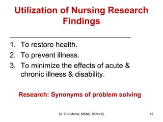 Utilization of Nursing Research
             Findings
______________________________
1. To restore health.
2. To prevent illness.
3. To minimize the effects of acute &
   chronic illness & disability.

  Research: Synonyms of problem solving

               Dr. R S Mehta, MSND, BPKIHS   12
 
