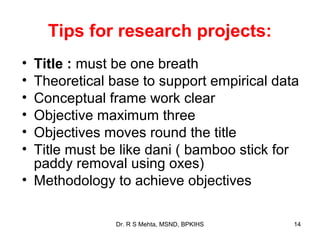 Tips for research projects:
• Title : must be one breath
• Theoretical base to support empirical data
• Conceptual frame work clear
• Objective maximum three
• Objectives moves round the title
• Title must be like dani ( bamboo stick for
  paddy removal using oxes)
• Methodology to achieve objectives

              Dr. R S Mehta, MSND, BPKIHS   14
 