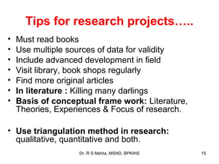 Tips for research projects…..
•   Must read books
•   Use multiple sources of data for validity
•   Include advanced development in field
•   Visit library, book shops regularly
•   Find more original articles
•   In literature : Killing many darlings
•   Basis of conceptual frame work: Literature,
    Theories, Experiences & Focus of research.

• Use triangulation method in research:
  qualitative, quantitative and both.
                   Dr. R S Mehta, MSND, BPKIHS    15
 
