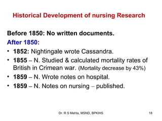 Historical Development of nursing Research

Before 1850: No written documents.
After 1850:
• 1852: Nightingale wrote Cassandra.
• 1855 – N. Studied & calculated mortality rates of
  British in Crimean war. (Mortality decrease by 43%)
• 1859 – N. Wrote notes on hospital.
• 1859 – N. Notes on nursing – published.



                   Dr. R S Mehta, MSND, BPKIHS          18
 