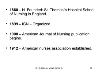 • 1860 – N. Founded: St. Thomas’s Hospital School
  of Nursing in England.

• 1899 – ICN – Organized.

• 1900 – American Journal of Nursing publication
  begins.

• 1912 – American nurses association established.




                 Dr. R S Mehta, MSND, BPKIHS       19
 