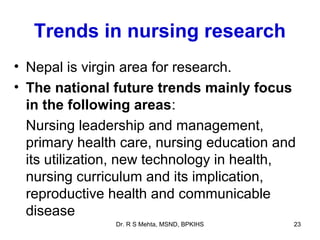 Trends in nursing research
• Nepal is virgin area for research.
• The national future trends mainly focus
  in the following areas:
  Nursing leadership and management,
  primary health care, nursing education and
  its utilization, new technology in health,
  nursing curriculum and its implication,
  reproductive health and communicable
  disease
               Dr. R S Mehta, MSND, BPKIHS   23
 