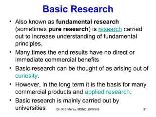 Basic Research
• Also known as fundamental research
  (sometimes pure research) is research carried
  out to increase understanding of fundamental
  principles.
• Many times the end results have no direct or
  immediate commercial benefits
• Basic research can be thought of as arising out of
  curiosity.
• However, in the long term it is the basis for many
  commercial products and applied research.
• Basic research is mainly carried out by
  universities    Dr. R S Mehta, MSND, BPKIHS      31
 