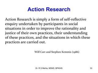 Action Research
Action Research is simply a form of self-reflective
enquiry undertaken by participants in social
situations in order to improve the rationality and
justice of their own practices, their understanding
of these practices, and the situations in which these
practices are carried out.

                  Wilf Carr and Stephen Kemmis (1986)




                  Dr. R S Mehta, MSND, BPKIHS           33
 
