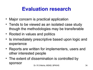 Evaluation research
• Major concern is practical application
• Tends to be viewed as an isolated case study
  though the methodologies may be transferable
• Rooted in values and politics
• Is immediately prescriptive based upon logic and
  experience
• Reports are written for implementers, users and
  other interested people
• The extent of dissemination is controlled by
  sponsor
                 Dr. R S Mehta, MSND, BPKIHS    34
 