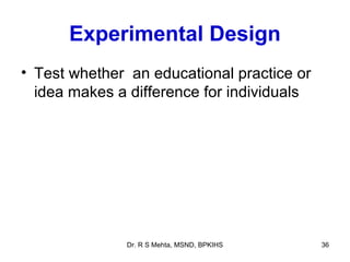 Experimental Design
• Test whether an educational practice or
  idea makes a difference for individuals




              Dr. R S Mehta, MSND, BPKIHS   36
 