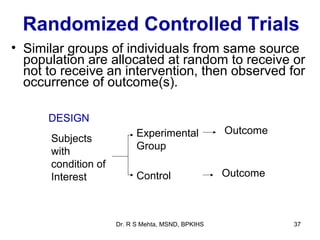 Randomized Controlled Trials
• Similar groups of individuals from same source
  population are allocated at random to receive or
  not to receive an intervention, then observed for
  occurrence of outcome(s).

      DESIGN
                           Experimental            Outcome
      Subjects
                           Group
      with
      condition of
      Interest             Control                 Outcome



                     Dr. R S Mehta, MSND, BPKIHS             37
 