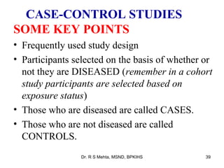 CASE-CONTROL STUDIES
SOME KEY POINTS
• Frequently used study design
• Participants selected on the basis of whether or
  not they are DISEASED (remember in a cohort
  study participants are selected based on
  exposure status)
• Those who are diseased are called CASES.
• Those who are not diseased are called
  CONTROLS.
                 Dr. R S Mehta, MSND, BPKIHS    39
 