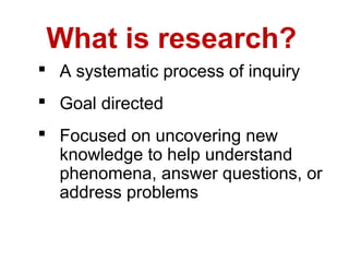 What is research?
 A systematic process of inquiry
 Goal directed
 Focused on uncovering new
  knowledge to help understand
  phenomena, answer questions, or
  address problems
 