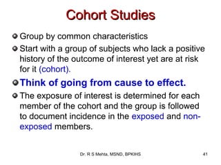 Cohort Studies
Group by common characteristics
Start with a group of subjects who lack a positive
history of the outcome of interest yet are at risk
for it (cohort).
Think of going from cause to effect.
The exposure of interest is determined for each
member of the cohort and the group is followed
to document incidence in the exposed and non-
exposed members.


                Dr. R S Mehta, MSND, BPKIHS       41
 