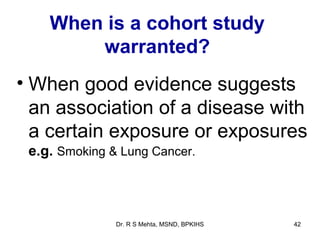 When is a cohort study
        warranted?
• When good evidence suggests
  an association of a disease with
  a certain exposure or exposures
 e.g. Smoking & Lung Cancer.



               Dr. R S Mehta, MSND, BPKIHS   42
 