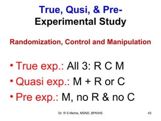 True, Qusi, & Pre-
      Experimental Study
Randomization, Control and Manipulation


• True exp.: All 3: R C M
• Quasi exp.: M + R or C
• Pre exp.: M, no R & no C
             Dr. R S Mehta, MSND, BPKIHS   43
 
