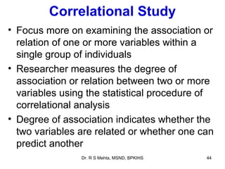 Correlational Study
• Focus more on examining the association or
  relation of one or more variables within a
  single group of individuals
• Researcher measures the degree of
  association or relation between two or more
  variables using the statistical procedure of
  correlational analysis
• Degree of association indicates whether the
  two variables are related or whether one can
  predict another
                Dr. R S Mehta, MSND, BPKIHS   44
 
