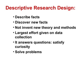 Descriptive Research Design:
  • Describe facts
  • Discover new facts
  • Not invent new theory and methods
  • Largest effort given on data
    collection
  • It answers questions: satisfy
    curiosity
  • Solve problems
 