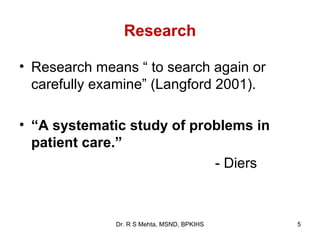 Research

• Research means “ to search again or
  carefully examine” (Langford 2001).

• “A systematic study of problems in
  patient care.”
                            - Diers



              Dr. R S Mehta, MSND, BPKIHS   5
 