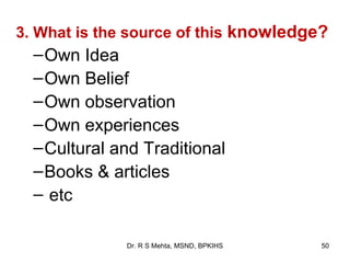 3. What is the source of this knowledge?
  – Own Idea
  – Own Belief
  – Own observation
  – Own experiences
  – Cultural and Traditional
  – Books & articles
  – etc

              Dr. R S Mehta, MSND, BPKIHS   50
 