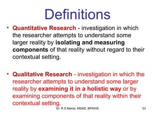 Definitions
• Quantitative Research - investigation in which
  the researcher attempts to understand some
  larger reality by isolating and measuring
  components of that reality without regard to their
  contextual setting.

• Qualitative Research - investigation in which the
  researcher attempts to understand some larger
  reality by examining it in a holistic way or by
  examining components of that reality within their
  contextual setting.
                  Dr. R S Mehta, MSND, BPKIHS      53
 