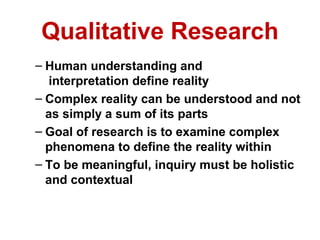Qualitative Research
– Human understanding and
   interpretation define reality
– Complex reality can be understood and not
  as simply a sum of its parts
– Goal of research is to examine complex
  phenomena to define the reality within
– To be meaningful, inquiry must be holistic
  and contextual
 