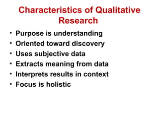 Characteristics of Qualitative
             Research
•   Purpose is understanding
•   Oriented toward discovery
•   Uses subjective data
•   Extracts meaning from data
•   Interprets results in context
•   Focus is holistic
 
