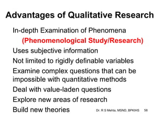 Advantages of Qualitative Research
 In-depth Examination of Phenomena
    (Phenomenological Study/Research)
 Uses subjective information
 Not limited to rigidly definable variables
 Examine complex questions that can be
 impossible with quantitative methods
 Deal with value-laden questions
 Explore new areas of research
 Build new theories           Dr. R S Mehta, MSND, BPKIHS 58
 