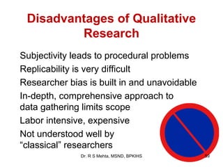 Disadvantages of Qualitative
         Research
Subjectivity leads to procedural problems
Replicability is very difficult
Researcher bias is built in and unavoidable
In-depth, comprehensive approach to
data gathering limits scope
Labor intensive, expensive
Not understood well by
“classical” researchers
              Dr. R S Mehta, MSND, BPKIHS     59
 
