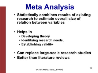 Meta Analysis
• Statistically combines results of existing
  research to estimate overall size of
  relation between variables

• Helps in
  • Developing theory
  • Identifying research needs,
  • Establishing validity

• Can replace large-scale research studies
• Better than literature reviews

                                           60
             Dr. R S Mehta, MSND, BPKIHS
 