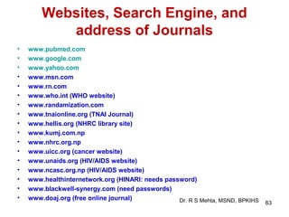 Websites, Search Engine, and
           address of Journals
•   www.pubmed.com
•   www.google.com
•   www.yahoo.com
•   www.msn.com
•   www.rn.com
•   www.who.int (WHO website)
•   www.randamization.com
•   www.tnaionline.org (TNAI Journal)
•   www.hellis.org (NHRC library site)
•   www.kumj.com.np
•   www.nhrc.org.np
•   www.uicc.org (cancer website)
•   www.unaids.org (HIV/AIDS website)
•   www.ncasc.org.np (HIV/AIDS website)
•   www.healthinternetwork.org (HINARI: needs password)
•   www.blackwell-synergy.com (need passwords)
•   www.doaj.org (free online journal)            Dr. R S Mehta, MSND, BPKIHS   63
 