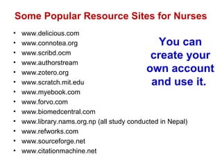 Some Popular Resource Sites for Nurses
•   www.delicious.com
•   www.connotea.org                          You can
•   www.scribd.ocm
                                             create your
•   www.authorstream
•   www.zotero.org                          own account
•   www.scratch.mit.edu                      and use it.
•   www.myebook.com
•   www.forvo.com
•   www.biomedcentral.com
•   www.library.nams.org.np (all study conducted in Nepal)
•   www.refworks.com
•   www.sourceforge.net
•   www.citationmachine.net
 