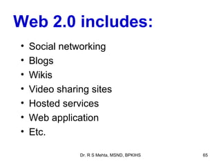 Web 2.0 includes:
•   Social networking
•   Blogs
•   Wikis
•   Video sharing sites
•   Hosted services
•   Web application
•   Etc.

               Dr. R S Mehta, MSND, BPKIHS   65
 