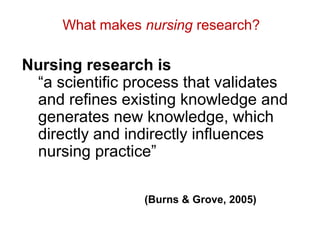 What makes nursing research?

Nursing research is
 “a scientific process that validates
 and refines existing knowledge and
 generates new knowledge, which
 directly and indirectly influences
 nursing practice”

                 (Burns & Grove, 2005)
 
