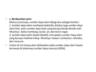• c. Berdasarkan jenis
  Menurut jenisnya, sumber daya alam dibagi dua sebagai berikut :
  1. Sumber daya alam nonhayati (abiotik); disebut juga sumber daya
  alam fisik, yaitu sumber daya alam yang berupa benda-benda mati.
  Misalnya : bahan tambang, tanah, air, dan kincir angin.
  2. Sumber daya alam hayati (biotik); merupakan sumber daya alam
  yang berupa makhluk hidup. Misalnya: hewan, tumbuhan, mikroba,
  dan manusia.
• Uraian di sini hanya akan ditekankan pada sumber daya alam hayati,
  termasuk di dalamnya sumber daya manusia (SDM).
 