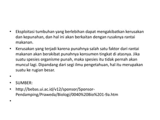 • Eksploitasi tumbuhan yang berlebihan dapat mengakibatkan kerusakan
  dan kepunahan, dan hal ini akan berkaitan dengan rusaknya rantai
  makanan.
• Kerusakan yang terjadi karena punahnya salah satu faktor dari rantai
  makanan akan berakibat punahnya konsumen tingkat di atasnya. Jika
  suatu spesies organisme punah, maka spesies itu tidak pernah akan
  muncul lagi. Dipandang dari segi ilmu pengetahuan, hal itu merupakan
  suatu ke rugian besar.
•
• SUMBER:
• http://bebas.ui.ac.id/v12/sponsor/Sponsor-
  Pendamping/Praweda/Biologi/0040%20Bio%201-9a.htm
•
 
