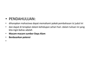 • PENDAHULUAN:
• diharapkan mahasiswa dapat memahami pokok pembahasan isi judul ini
• dan dapat di terapkan dalam kehidupan sehari hari. dalam tulisan ini yang
  kita ingin bahas adalah
• Macam-macam sumber Daya Alam
• Berdasarkan potensi
•
 