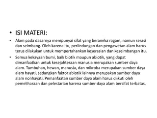 • ISI MATERI:
• Alam pada dasarnya mempunyai sifat yang beraneka ragam, namun serasi
  dan seimbang. Oleh karena itu, perlindungan dan pengawetan alam harus
  terus dilakukan untuk mempertahankan keserasian dan keseimbangan itu.
• Semua kekayaan bumi, baik biotik maupun abiotik, yang dapat
  dimanfaatkan untuk kesejahteraan manusia merupakan sumber daya
  alam. Tumbuhan, hewan, manusia, dan mikroba merupakan sumber daya
  alam hayati, sedangkan faktor abiotik lainnya merupakan sumber daya
  alam nonhayati. Pemanfaatan sumber daya alam harus diikuti oleh
  pemeliharaan dan pelestarian karena sumber daya alam bersifat terbatas.
 
