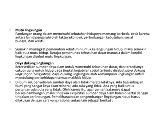 •   Mutu lingkungan
    Pandangan orang dalam memenuhi kebutuhan hidupnya memang berbeda-beda karena
    antara lain dipengaruhi oleh faktor ekonomi, pertimbangan kebutuhan, sosial
    budaya, dan waktu.

•   Semakin meningkat pemenuhan kebutuhan untuk kelangsungan hidup, maka semakin
    baik pula mutu hidup. Derajat pemenuhan kebutuhan dasar manusia dalam kondisi
    lingkungan disebut mutu lingkungan.
    Daya dukung lingkungan
    Ketersediaan sumber daya alam untuk memenuhi kebutuhan dasar, dan tersedianya
    cukup ruang untuk hidup pada tingkat kestabilan sosial tertentu disebut daya dukung
    lingkungan. Singkatnya, daya dukung lingkungan ialah kemampuan lingkungan untuk
    mendukung perikehidupan semua makhluk hidup.
•   Di bumi ini, penyebaran sumber daya alam tidak merata letaknya. Ada bagianbagian
    bumi yang sangat kaya akan mineral, ada pula yang tidak. Ada yang baik untuk
    pertanian ada pula yang tidak. Oleh karena itu, agar pemanfaatannya dapat
    berkesinambungan, maka tindakan eksploitasi sumber daya alam harus disertai dengan
    tindakan perlindungan. Pemeliharaan dan pengembangan lingkungan hidup harus
    dilakukan dengan cara yang rasional antara lain sebagai berikut :
 