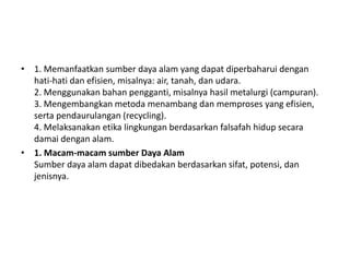• 1. Memanfaatkan sumber daya alam yang dapat diperbaharui dengan
  hati-hati dan efisien, misalnya: air, tanah, dan udara.
  2. Menggunakan bahan pengganti, misalnya hasil metalurgi (campuran).
  3. Mengembangkan metoda menambang dan memproses yang efisien,
  serta pendaurulangan (recycling).
  4. Melaksanakan etika lingkungan berdasarkan falsafah hidup secara
  damai dengan alam.
• 1. Macam-macam sumber Daya Alam
  Sumber daya alam dapat dibedakan berdasarkan sifat, potensi, dan
  jenisnya.
 