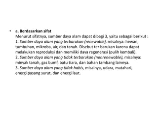 • a. Berdasarkan sifat
  Menurut sifatnya, sumber daya alam dapat dibagi 3, yaitu sebagai berikut :
  1. Sumber daya alam yang terbarukan (renewable), misalnya: hewan,
  tumbuhan, mikroba, air, dan tanah. Disebut ter barukan karena dapat
  melakukan reproduksi dan memiliki daya regenerasi (pulih kembali).
  2. Sumber daya alam yang tidak terbarukan (nonrenewable), misalnya:
  minyak tanah, gas bumf, batu tiara, dan bahan tambang lainnya.
  3. Sumber daya alam yang tidak habis, misalnya, udara, matahari,
  energi pasang surut, dan energi laut.
 