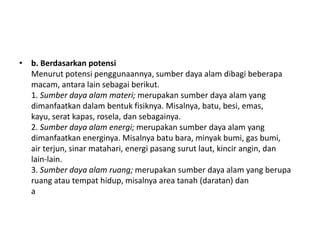 • b. Berdasarkan potensi
  Menurut potensi penggunaannya, sumber daya alam dibagi beberapa
  macam, antara lain sebagai berikut.
  1. Sumber daya alam materi; merupakan sumber daya alam yang
  dimanfaatkan dalam bentuk fisiknya. Misalnya, batu, besi, emas,
  kayu, serat kapas, rosela, dan sebagainya.
  2. Sumber daya alam energi; merupakan sumber daya alam yang
  dimanfaatkan energinya. Misalnya batu bara, minyak bumi, gas bumi,
  air terjun, sinar matahari, energi pasang surut laut, kincir angin, dan
  lain-lain.
  3. Sumber daya alam ruang; merupakan sumber daya alam yang berupa
  ruang atau tempat hidup, misalnya area tanah (daratan) dan
  a
 