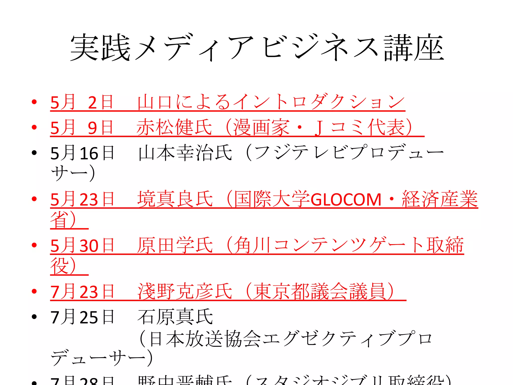 実践メディアビジネス講座
• 5月 2日   山口によるイントロダクション
• 5月 9日   赤松健氏（漫画家・Ｊコミ代表）
• 5月16日   山本幸治氏（フジテレビプロデュー
  サー）
• 5月23日   境真良氏（国際大学GLOCOM・経済産業
  省）
• 5月30日   原田学氏（角川コンテンツゲート取締
  役）
• 7月23日
      淺野克彦氏（東京都議会議員）
• 7月25日
      石原真氏
     （日本放送協会エグゼクティブプロ
 デューサー）
 
