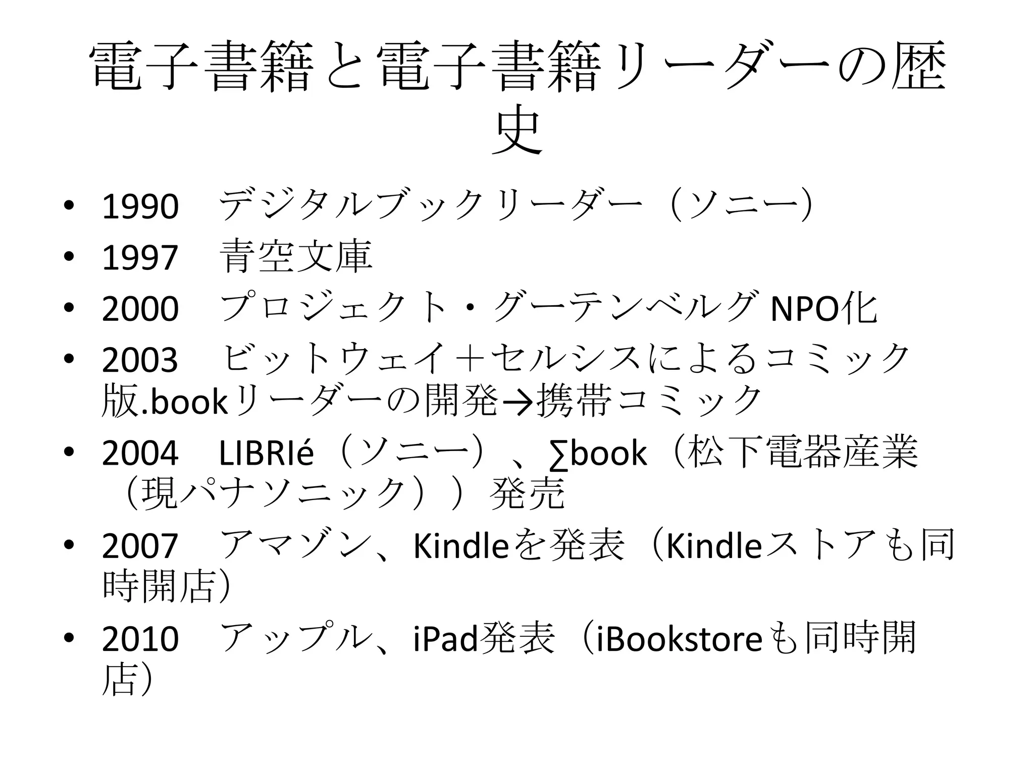 電子書籍と電子書籍リーダーの歴
           史
• 1990 デジタルブックリーダー（ソニー）
• 1997 青空文庫
• 2000 プロジェクト・グーテンベルグ NPO化
• 2003 ビットウェイ＋セルシスによるコミック
  版.bookリーダーの開発→携帯コミック
• 2004 LIBRIé（ソニー）、∑book（松下電器産業
  （現パナソニック））発売
• 2007 アマゾン、Kindleを発表（Kindleストアも同
  時開店）
• 2010 アップル、iPad発表（iBookstoreも同時開
  店）
 