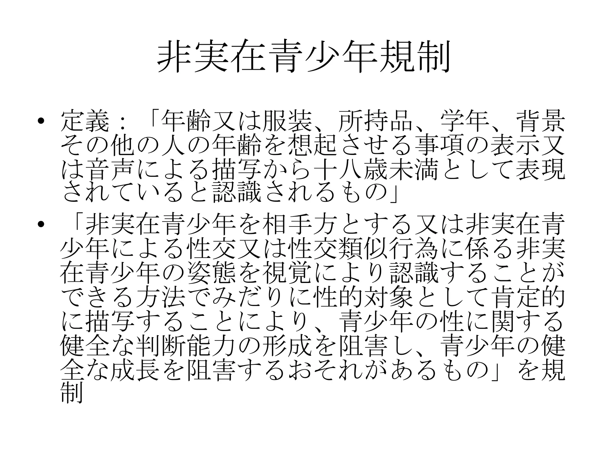 非実在青少年規制
• 定義：「年齢又は服装、所持品、学年、背景
  その他の人の年齢を想起させる事項の表示又
  は音声による描写から十八歳未満として表現
  されていると認識されるもの」
• 「非実在青少年を相手方とする又は非実在青
  少年による性交又は性交類似行為に係る非実
  在青少年の姿態を視覚により認識することが
  できる方法でみだりに性的対象として肯定的
  に描写することにより、青少年の性に関する
  健全な判断能力の形成を阻害し、青少年の健
  全な成長を阻害するおそれがあるもの」を規
  制
 