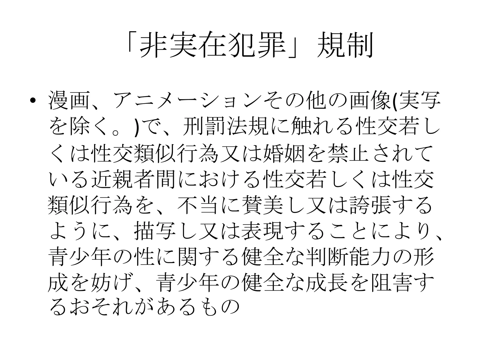 「非実在犯罪」規制
• 漫画、アニメーションその他の画像(実写
  を除く。)で、刑罰法規に触れる性交若し
  くは性交類似行為又は婚姻を禁止されて
  いる近親者間における性交若しくは性交
  類似行為を、不当に賛美し又は誇張する
  ように、描写し又は表現することにより、
  青少年の性に関する健全な判断能力の形
  成を妨げ、青少年の健全な成長を阻害す
  るおそれがあるもの
 