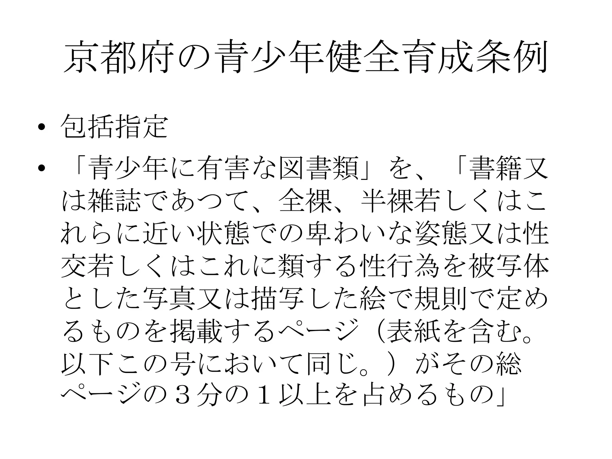 京都府の青少年健全育成条例
• 包括指定
• 「青少年に有害な図書類」を、「書籍又
  は雑誌であつて、全裸、半裸若しくはこ
  れらに近い状態での卑わいな姿態又は性
  交若しくはこれに類する性行為を被写体
  とした写真又は描写した絵で規則で定め
  るものを掲載するページ（表紙を含む。
  以下この号において同じ。）がその総
  ページの３分の１以上を占めるもの」
 