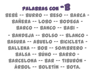 PALABRAS CON -b
Bebé -– burro -– beso –- barca –
   bañera -– lobo -– bodega –
     barco –- banco –- babi –
 – bandeja -– bolso -– blanco –
 basura -– abuelo –- bicicleta –
 ballena -– Bob –- sombrero –
    balsa -– búho -– barro –
 Barcelona -– bar -– tiburón –
    árbol –- boletín -– bota.
 