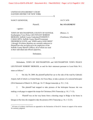 Case 2:10-cv-03470-JFB-AKT Document 49-1 Filed 05/25/12 Page 1 of 11 PageID #: 252



  UNITED STATES DISTRICT COURT
  EASTERN DISTRICT OF NEW YORK
  ----------------------------------------------------------------------X

  NANCY GENOVESE,                                                               10 CV 3470

                                     Plaintiff,                                 56.1 STATEMENT

          - against -

  TOWN OF SOUTHAMPTON; COUNTY OF SUFFOLK                                        (Bianco, J.)
  Southampton Town Police LIEUTENANT ROBERT
  IBERGER, Suffolk County Undersheriff JOSEPH T.                                (Tomlinson, MJ)
  CARACAPPA; Suffolk County Sheriff Lieutenant
  FREDERICK LUETE; and “JOHN and/or JANE DOES”
  1 through 10 (whose identities are currently unknown to
  Plaintiff but who are believed to be employees of the
  Suffolk County Sheriff’s Office), all of whom are sued
  in their individual and official capacities,

                                     Defendants.

  ----------------------------------------------------------------------X

          Defendants, TOWN OF SOUTHAMPTON and SOUTHAMPTON TOWN POLICE

  LIEUTENANT ROBERT IBERGER, as and for their statement pursuant to Local Rule 56.1,

  states as follows:1

          1.       On July 30, 2009, the plaintiff pulled her car to the side of the road by Gabreski

  Airport, half of which is a United States Air Force Base, to take a picture of a restored helicopter

  (50-h Statement of March 16, 2010, pp. 16-17; Iberger transcript, p. 53, l. 3-4).

          2.       The plaintiff had stopped to take pictures of the helicopter because she was

  making a web page to support the troops for Christmas (50-h Transcript, p. 18, l. 7-13).

          3.        Plaintiff was on her way home from a shooting range in Ridge to her home in

  Quogue at the time she stopped to take the pictures (50-h Transcript, p. 16, l. 12-23).


  1
    All items of evidence cited herein are appended to the Declaration of David H. Arntsen in support of the motion
  for summary judgment.
 
