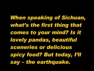 When speaking of Sichuan, what’s the first thing that comes to your mind? Is it lovely pandas, beautiful sceneries or delicious spicy food? But today, I’ll say – the earthquake. 