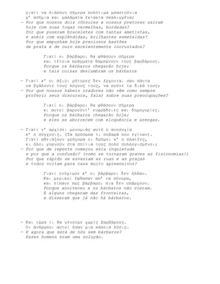 γιατί να πιάσουν σήμερα πολύτιμα μπαστούνια
  μ’ ασήμια και μαλάματα έκτακτα σκαλιγμένα;
— Por que nossos dois cônsules e nossos pretores saíram
  hoje com suas togas vermelhas, bordadas?
  Por que puseram braceletes com tantas ametistas,
  e anéis com esplêndidas, brilhantes esmeraldas?
  Por que empunham hoje preciosos bastões
  de prata e de ouro excelentemente incrustados?

        Γιατί οι βάρβαροι θα φθάσουν σήμερα
        και τέτοια πράγματα θαμπώνουν τους βαρβάρους.
        Porque os bárbaros chegarão hoje;
        e tais coisas deslumbram os bárbaros

— Γιατί κ’ οι άξιοι ρήτορες δεν έρχονται σαν πάντα
  να βγάλουνε τους λόγους τους, να πούνε τα δικά τους;
— Por que nossos hábeis oradores não vêm como sempre
  proferir seus discursos, falar sobre suas preocupações?

        Γιατί οι βάρβαροι θα φθάσουν σήμερα
        κι αυτοί βαρυούντ’ ευφράδειες και δημηγορίες.
        Porque os bárbaros chegarão hoje;
        e eles se aborrecem com eloquência e arengas.

— Γιατί ν’ αρχίσει μονομιάς αυτή η ανησυχία
  κ’ η σύγχυσις. (Τα πρόσωπα τι σοβαρά που εγίναν).
  Γιατί αδειάζουν γρήγορα οι δρόμοι κ’ η πλατέες,
  κι όλοι γυρνούν στα σπίτια τους πολύ συλλογισμένοι;
— Por que de repente começou esta inquietude
  e por que a confusão? (como se tornaram graves as fisionomias!)
  Por que rápido se esvaziam as ruas e as praças
  e todos voltam para casa muito apreensivos?

        Γιατί ενύχτωσε κ’ οι βάρβαροι δεν ήλθαν.
        Και μερικοί έφθασαν απ’ τα σύνορα,
        και είπανε πως βάρβαροι πια δεν υπάρχουν.
        Porque anoiteceu e os bárbaros não vieram.
        E alguns chegaram das fronteiras,
        e disseram que já não há bárbaros.




— Και τώρα τι θα γένουμε χωρίς βαρβάρους.
  Οι άνθρωποι αυτοί ήσαν μια κάποια λύσις.
— E agora que será de nós sem bárbaros?
  Esses homens eram uma solução.
 