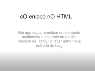 cO enlace nO HTML   Hai que copiar o enlace do elemento multimedia e insertalo na opción "edición de HTML" ó facer unha nova entrada do blog 