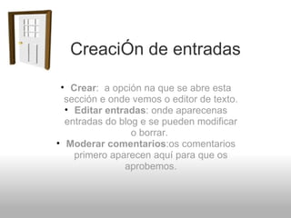        CreaciÓn de entradas Crear :  a opción na que se abre esta sección e onde vemos o editor de texto. Editar entradas : onde aparecenas entradas do blog e se pueden modificar o borrar.   Moderar comentarios :os comentarios primero aparecen aquí para que os aprobemos. 